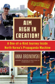 Title: Aim High in Creation!: A One-of-a-Kind Journey inside North Korea's Propaganda Machine, Author: Anna Broinowski