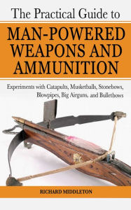 Title: The Practical Guide to Man-Powered Weapons and Ammunition: Experiments with Catapults, Musketballs, Stonebows, Blowpipes, Big Airguns, and Bullet Bows, Author: Richard Middleton
