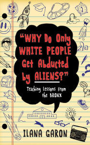 Title: Why Do Only White People Get Abducted by Aliens?: Teaching Lessons from the Bronx, Author: Ilana Garon