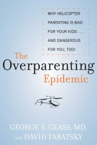 Title: The Overparenting Epidemic: Why Helicopter Parenting Is Bad for Your Kids . . . and Dangerous for You, Too!, Author: George S. Glass M.D.