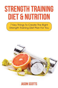 Title: Strength Training Diet & Nutrition: 7 Key Things to Create the Right Strength Training Diet Plan for You, Author: Jason Scotts