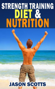 Title: Strength Training Diet & Nutrition : 7 Key Things To Create The Right Strength Training Diet Plan For You: Diet Tips for Weight Training, Author: Jason Scotts