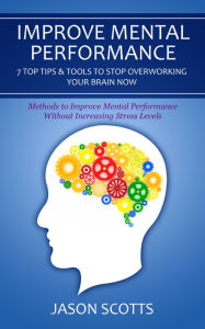 Title: Improve Mental Performance: 7 Top Tips & Tools To Stop Overworking Your Brain Now: Methods to Improve Mental Performance Without Increasing Stress Levels, Author: Jason Scotts