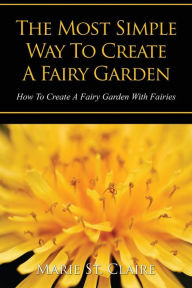 Title: The Most Simple Way to Create a Fairy Garden: How to Create a Fairy Garden with Fairies, Author: Marie St Claire