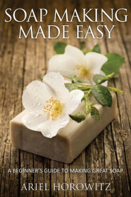 Title: Soap Making Made Easy: A Beginner's Guide to Making Great Soap, Author: Ariel Horowitz