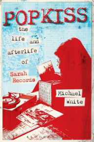 Title: Popkiss: The Life and Afterlife of Sarah Records, Author: Michael White