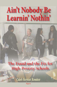 Title: Ain't Nobody Be Learnin' Nothin': The Fraud and the Fix for High-Poverty Schools, Author: Caleb Rossiter