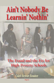 Title: Ain't Nobody Be Learnin' Nothin': The Fraud and The Fix for High-Poverty Schools, Author: Caleb Rossiter