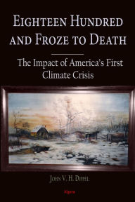 Title: Eighteen Hundred and Froze to Death: The Impact of America's First Climate Crisis, Author: John VH Dippel