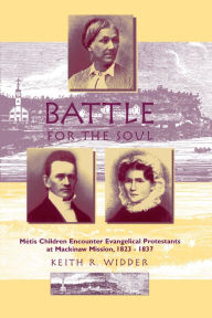 Title: Battle for the Soul: Mètis Children Encounter Evangelical Protestants at Mackinaw Mission, 1823-1837, Author: Keith R. Widder