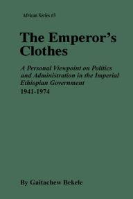 Title: The Emperor's Clothes: A Personal Viewpoint of Politics and Administration in the Imperial Ethiopian Government, 1941-1974, Author: Gaitachew Bekele