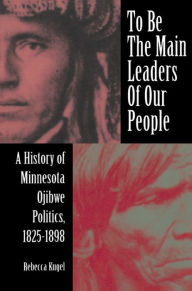 Title: To Be the Main Leaders of Our People: A History of Minnesota Ojibwe Politics, 1825-1898, Author: Rebecca Kugel