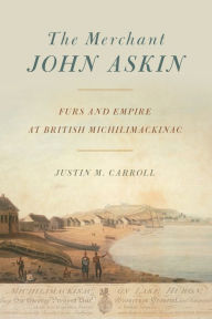 Title: The Merchant John Askin: Furs and Empire at British Michilimackinac, Author: Justin M. Carroll