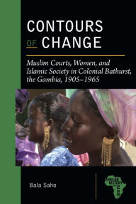 Title: Contours of Change: Muslim Courts, Women, and Islamic Society in Colonial Bathurst, the Gambia, 1905-1965, Author: Bala Saho