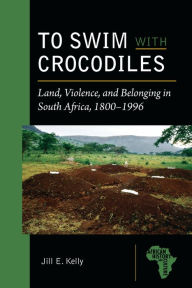 Title: To Swim with Crocodiles: Land, Violence, and Belonging in South Africa, 1800-1996, Author: Jill E Kelly