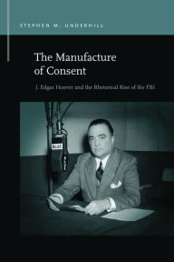 Title: The Manufacture of Consent: J. Edgar Hoover and the Rhetorical Rise of the FBI, Author: Stephen M. Underhill
