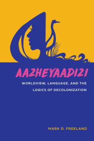 Title: Aazheyaadizi: Worldview, Language, and the Logics of Decolonization, Author: Mark D. Freeland