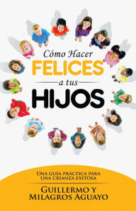 Title: Cómo hacer felices a tus hijos: Una guía práctica para una crianza exitosa, Author: Guillermo Aguayo