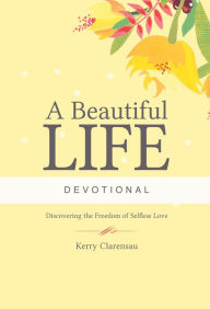 Title: A Beautiful Life Devotional: Discovering the Freedom of Selfless Love, Author: Kerry Clarensau