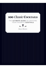 Title: 100 Classic Cocktails: The Ultimate Guide to Crafting Your Favorite Cocktails, Author: Sean Moore