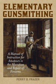 Title: Elementary Gunsmithing: A Manual of Instruction for Amateurs in the Alteration and Repair of Firearms, Author: Perry D. Frazer
