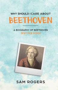 Title: Why Should I Care About Beethoven: A Biography of Ludwig Van Beethoven Just For Kids!, Author: Sam Rogers