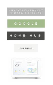 Title: The Ridiculously Simple Guide to Google Home Hub: A Practical Guide to Setting Up a Smart Home, Author: Phil Sharp