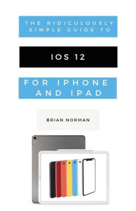 Title: The Ridiculously Simple Guide to iOS 12: A Beginners Guide to the Latest Generation of iPhone and iPad, Author: Brian Norman