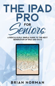 Title: The iPad Pro for Seniors: A Ridiculously Simple Guide To the Next Generation of iPad and iOS 12, Author: Brian Norman