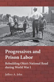 Title: Progressives and Prison Labor: Rebuilding Ohio's National Road during World War I, Author: Jeffrey Alan John