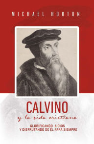 Title: Calvino y la vida cristiana: Glorificando a Dios y disfrutando de Él para siempre, Author: Michael Horton