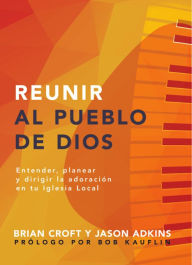 Title: Reunir al pueblo de Dios: Extender, planear y dirigir la adoración en tu iglesia local, Author: Brian Croft