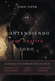 Title: Contendiendo por nuestro todo: La defensa de la fe y el deleite de Cristo en la vida de Atanasio de Alejandría, John Owen y J. Gresham Machen, Author: John Piper