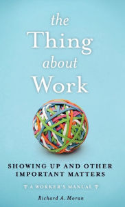 Title: The Thing About Work: Showing Up and Other Important Matters [A Worker's Manual], Author: Richard A. Moran