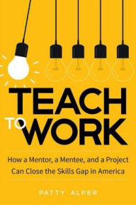 Title: Teach to Work: How a Mentor, a Mentee, and a Project Can Close the Skills Gap in America, Author: Patty Alper