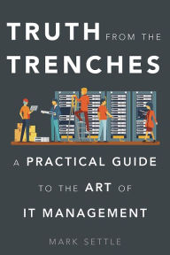 Title: Truth from the Trenches: A Practical Guide to the Art of It Management, Author: Mark Settle