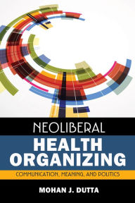 Title: Neoliberal Health Organizing: Communication, Meaning, and Politics / Edition 1, Author: Mohan J Dutta