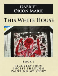 Title: This White House: Recovery from Incest Through Painting My Story (Book One), Author: Gabriel Orion Marie