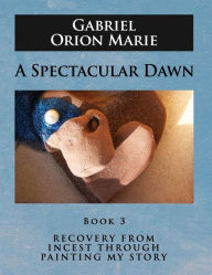 Title: A Spectacular Dawn: Recovery from Incest Through Painting My Story (Book Three), Author: Gabriel Orion Marie