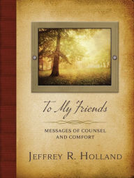 Title: To My Friends : Messages of Counsel and Comfort, Author: Jeffrey R. Holland