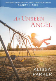 Title: An Unseen Angel: A Mother's Story of Healing and Hope After Sandy Hook, Author: Alissa Parker