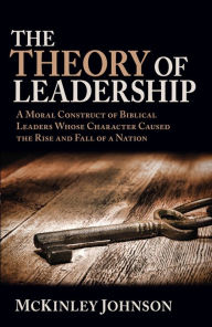 Title: The Theory of Leadership: A Moral Construct of Biblical Leaders Whose Character Caused the Rise and Fall of a Nation, Author: McKinley Johnson