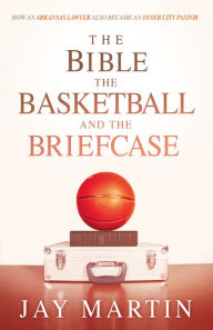 Title: The Bible, The Basketball, and The Briefcase: How An Arkansas Lawyer Also Became An Inner City Pastor, Author: Jay Martin