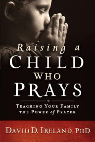 Title: Raising a Child Who Prays: Teaching Your Family the Power of Prayer, Author: David D. Ireland Ph.D