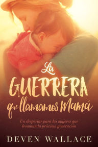 Title: La guerrera que llamamos mamá / The Warrior We Call Mom: Un despertar para las mujeres que levantan la próxima generación, Author: Deven Wallace