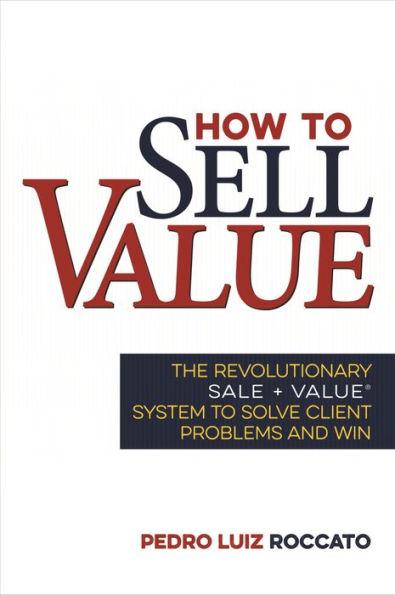 How to Sell Value: The Revolutionary SALE + VALUE ® System to Solve Client Problems and Win