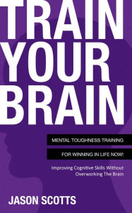 Title: Train Your Brain: Mental Toughness Training For Winning In Life Now!: Improving Cognitive Skills without Overworking the Brain, Author: Jason Scotts