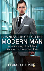 Title: Business Ethics For The Modern Man: Understanding How Ethics Fits Into The Business Place, Author: Franco Tremain