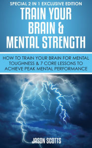 Title: Train Your Brain & Mental Strength : How to Train Your Brain for Mental Toughness & 7 Core Lessons to Achieve Peak Mental Performance: (Special 2 In 1 Exclusive Edition), Author: Jason Scotts