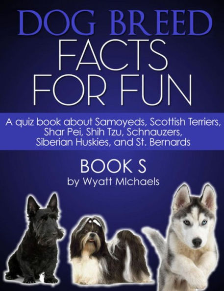 Dog Breed Facts for Fun! Book S: A quiz book about Samoyeds, Scottish Terriers, Shar Pei, Shih Tzu, Schnauzers, Siberian Huskies, and St. Bernards